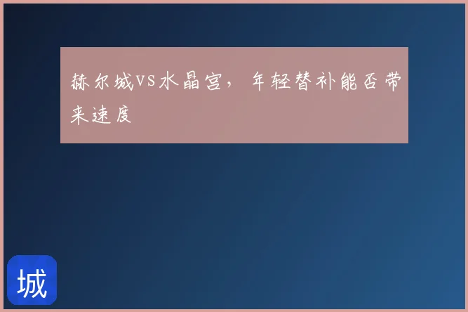 赫尔城vs水晶宫,年轻替补能否带来速度